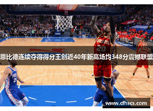 恩比德连续夺得得分王创近40年新高场均348分震撼联盟