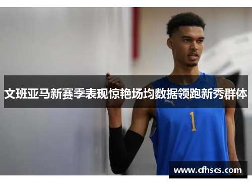 文班亚马新赛季表现惊艳场均数据领跑新秀群体